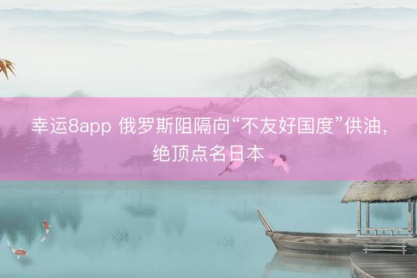 幸运8app 俄罗斯阻隔向“不友好国度”供油，绝顶点名日本